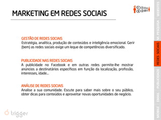 MARKETING EM REDES SOCIAIS 
GESTÃO DE REDES SOCIAIS 
Estratégia, analítica, produção de conteúdos e inteligência emocional. Gerir (bem) as redes sociais exige um leque de competências diversificado. 
PUBLICIDADE NAS REDES SOCIAIS 
A publicidade no Facebook e em outras redes permite-lhe mostrar anúncios a destinatários específicos em função da localização, profissão, interesses, idade… 
ANÁLISE DE REDES SOCIAIS 
Analise a sua comunidade. Escute para saber mais sobre o seu público, obter dicas para conteúdos e aproveitar novas oportunidades de negócio. 
PUBLICIDADE 
M. PESQUISA 
REDES SOCIAIS 
WEBSITES 
MOBILE 
EMAIL  