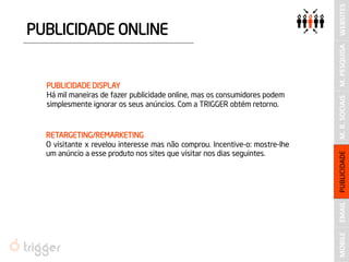 EMAIL 
M. R. SOCIAIS 
PUBLICIDADE ONLINE 
PUBLICIDADE DISPLAY 
Há mil maneiras de fazer publicidade online, mas os consumidores podem simplesmente ignorar os seus anúncios. Com a TRIGGER obtém retorno. 
RETARGETING/REMARKETING 
O visitante x revelou interesse mas não comprou. Incentive-o: mostre-lhe um anúncio a esse produto nos sites que visitar nos dias seguintes. 
PUBLICIDADE 
M. PESQUISA 
WEBSITES 
MOBILE  