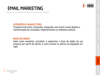EMAIL MARKETING 
ESTRATÉGIA E NEWSLETTERS 
Frequência do envio, conteúdos, integração com outros canais digitais e monitorização de resultados. Implementamos as melhores práticas. 
BASES DE DADOS 
Saiba como aumentar, actualizar e segmentar a base de dados da sua empresa por perfil de cliente. E como manter-se dentro da legislação em vigor. 
PUBLICIDADE 
M. PESQUISA 
M. R. SOCIAIS 
WEBSITES 
MOBILE 
EMAIL  