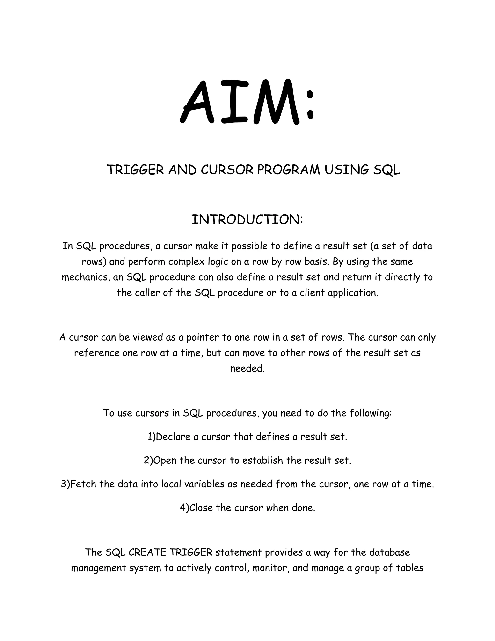 AIM:
          TRIGGER AND CURSOR PROGRAM USING SQL


                             INTRODUCTION:
In SQL procedures, a cursor make it possible to define a result set (a set of data
     rows) and perform complex logic on a row by row basis. By using the same
mechanics, an SQL procedure can also define a result set and return it directly to
            the caller of the SQL procedure or to a client application.



A cursor can be viewed as a pointer to one row in a set of rows. The cursor can only
   reference one row at a time, but can move to other rows of the result set as
                                      needed.



         To use cursors in SQL procedures, you need to do the following:

                   1)Declare a cursor that defines a result set.

                  2)Open the cursor to establish the result set.

3)Fetch the data into local variables as needed from the cursor, one row at a time.

                          4)Close the cursor when done.



     The SQL CREATE TRIGGER statement provides a way for the database
  management system to actively control, monitor, and manage a group of tables
 