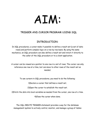 AIM:
          TRIGGER AND CURSOR PROGRAM USING SQL


                             INTRODUCTION:
In SQL procedures, a cursor make it possible to define a result set (a set of data
     rows) and perform complex logic on a row by row basis. By using the same
mechanics, an SQL procedure can also define a result set and return it directly to
            the caller of the SQL procedure or to a client application.



A cursor can be viewed as a pointer to one row in a set of rows. The cursor can only
   reference one row at a time, but can move to other rows of the result set as
                                      needed.



         To use cursors in SQL procedures, you need to do the following:

                   1)Declare a cursor that defines a result set.

                  2)Open the cursor to establish the result set.

3)Fetch the data into local variables as needed from the cursor, one row at a time.

                          4)Close the cursor when done.



     The SQL CREATE TRIGGER statement provides a way for the database
  management system to actively control, monitor, and manage a group of tables
 