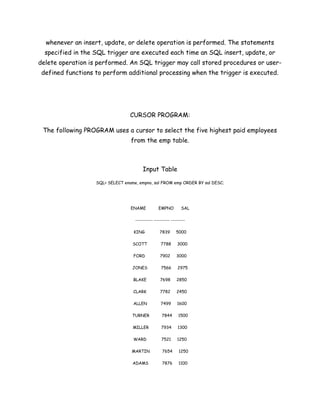 whenever an insert, update, or delete operation is performed. The statements
  specified in the SQL trigger are executed each time an SQL insert, update, or
delete operation is performed. An SQL trigger may call stored procedures or user-
 defined functions to perform additional processing when the trigger is executed.




                                  CURSOR PROGRAM:

 The following PROGRAM uses a cursor to select the five highest paid employees
                                  from the emp table.



                                        Input Table

                   SQL> SELECT ename, empno, sal FROM emp ORDER BY sal DESC;




                                  ENAME          EMPNO        SAL

                                    ---------- --------- --------

                                   KING           7839     5000

                                   SCOTT          7788      3000

                                   FORD           7902      3000

                                   JONES           7566     2975

                                   BLAKE          7698      2850

                                   CLARK          7782      2450

                                   ALLEN          7499      1600

                                   TURNER          7844      1500

                                   MILLER          7934     1300

                                   WARD            7521     1250

                                  MARTIN           7654      1250

                                   ADAMS           7876      1100
 