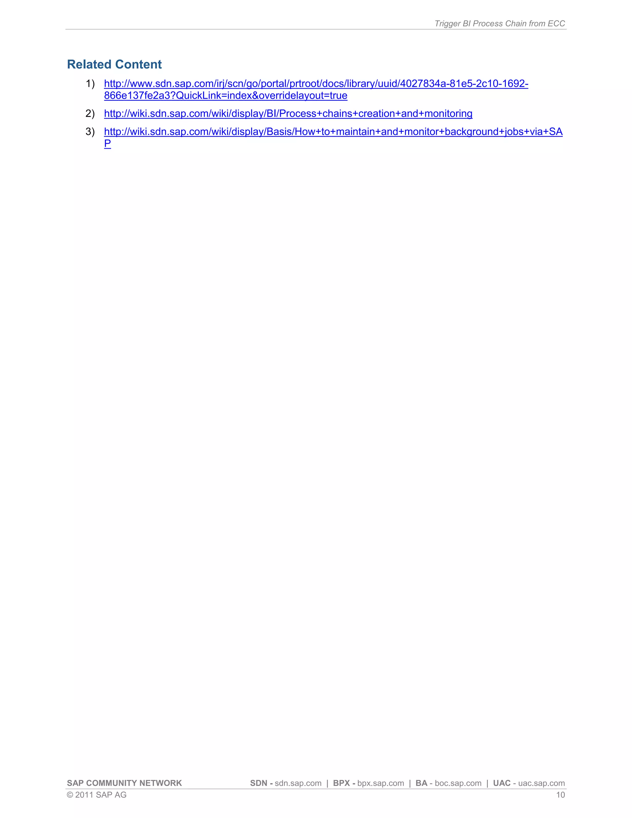 Trigger BI Process Chain from ECC
SAP COMMUNITY NETWORK SDN - sdn.sap.com | BPX - bpx.sap.com | BA - boc.sap.com | UAC - uac.sap.com
© 2011 SAP AG 10
Related Content
1) http://www.sdn.sap.com/irj/scn/go/portal/prtroot/docs/library/uuid/4027834a-81e5-2c10-1692-
866e137fe2a3?QuickLink=index&overridelayout=true
2) http://wiki.sdn.sap.com/wiki/display/BI/Process+chains+creation+and+monitoring
3) http://wiki.sdn.sap.com/wiki/display/Basis/How+to+maintain+and+monitor+background+jobs+via+SA
P
 