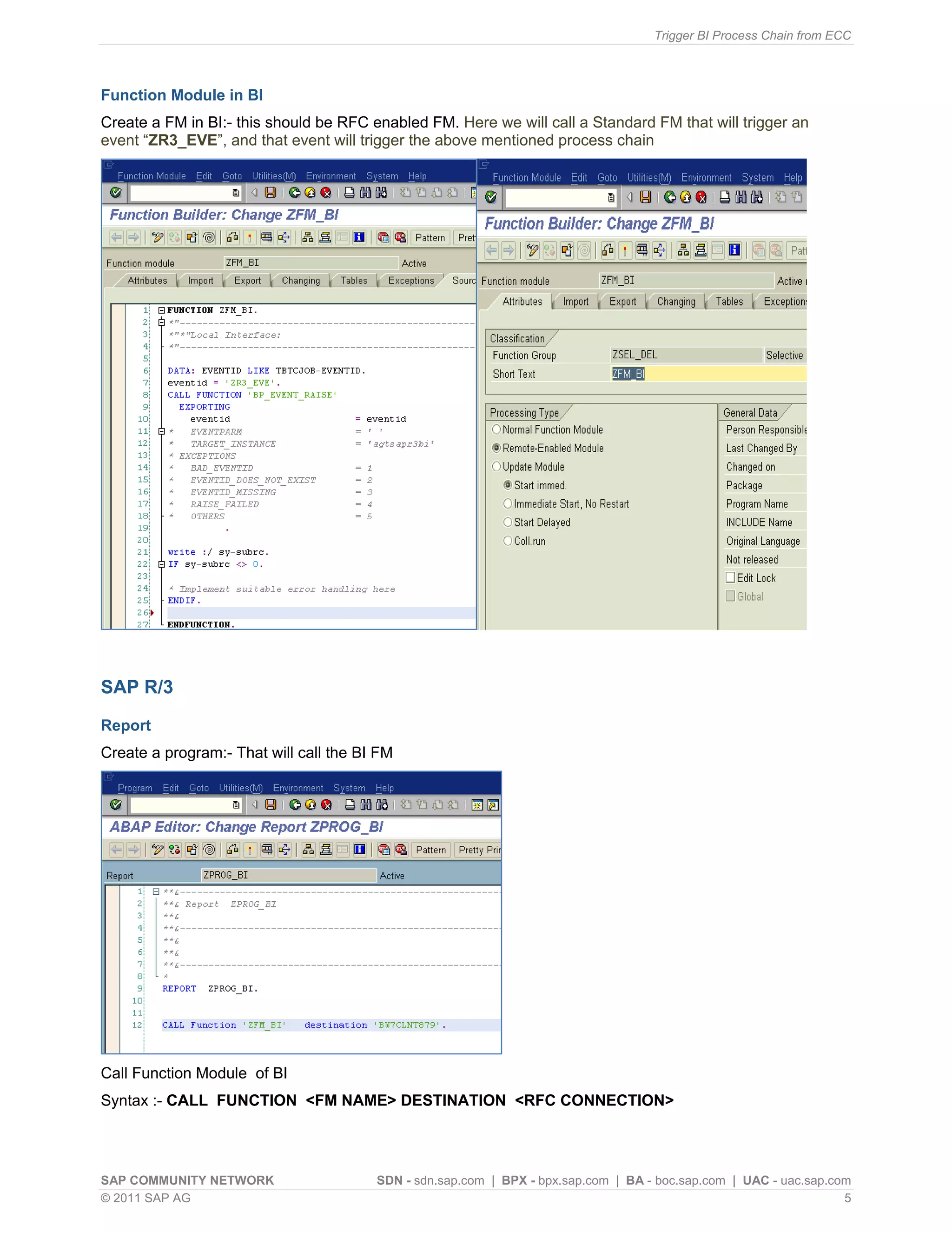 Trigger BI Process Chain from ECC
SAP COMMUNITY NETWORK SDN - sdn.sap.com | BPX - bpx.sap.com | BA - boc.sap.com | UAC - uac.sap.com
© 2011 SAP AG 5
Function Module in BI
Create a FM in BI:- this should be RFC enabled FM. Here we will call a Standard FM that will trigger an
event “ZR3_EVE”, and that event will trigger the above mentioned process chain
SAP R/3
Report
Create a program:- That will call the BI FM
Call Function Module of BI
Syntax :- CALL FUNCTION <FM NAME> DESTINATION <RFC CONNECTION>
 