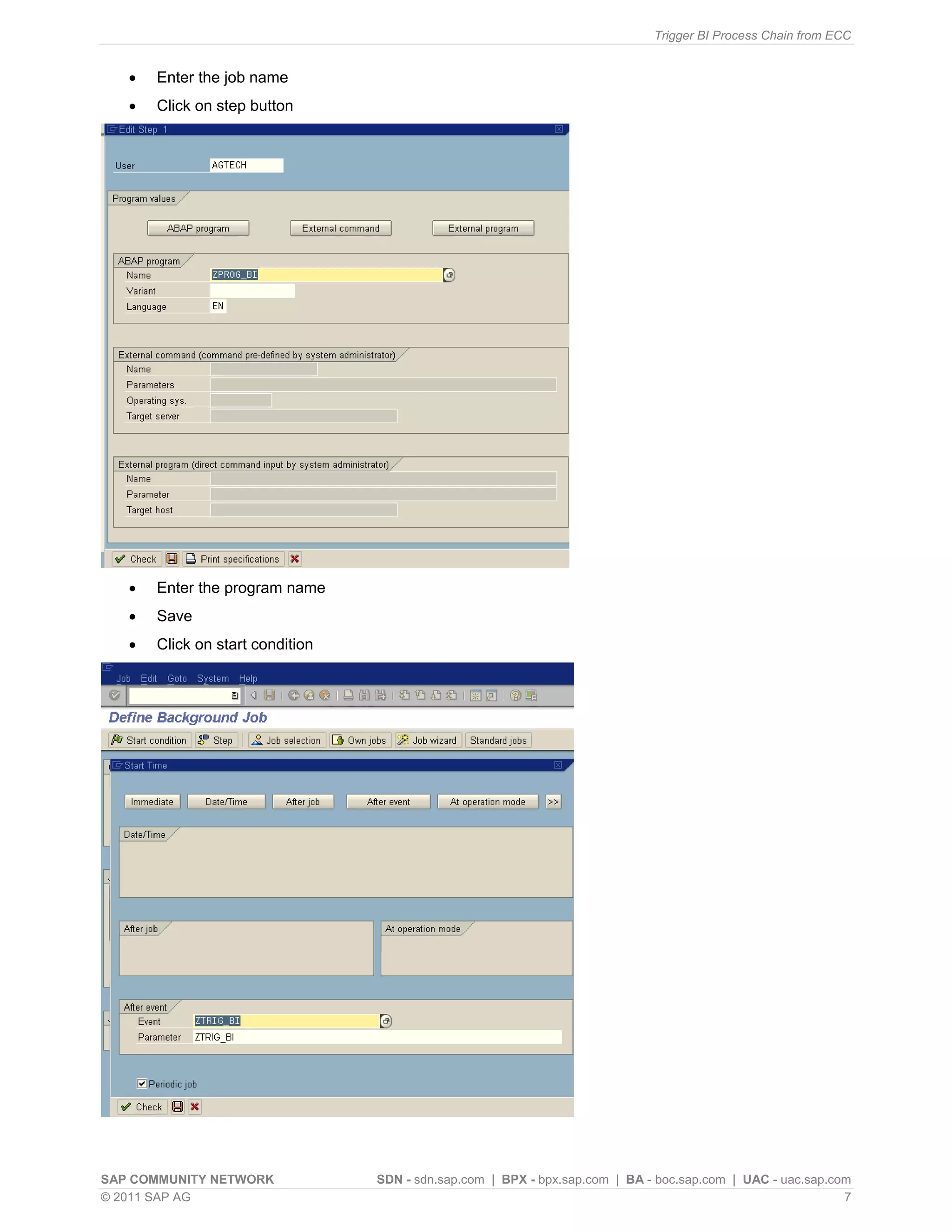 Trigger BI Process Chain from ECC
SAP COMMUNITY NETWORK SDN - sdn.sap.com | BPX - bpx.sap.com | BA - boc.sap.com | UAC - uac.sap.com
© 2011 SAP AG 7
 Enter the job name
 Click on step button
 Enter the program name
 Save
 Click on start condition
 