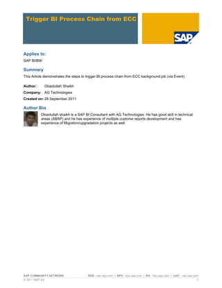 SAP COMMUNITY NETWORK SDN - sdn.sap.com | BPX - bpx.sap.com | BA - boc.sap.com | UAC - uac.sap.com
© 2011 SAP AG 1
Trigger BI Process Chain from ECC
Applies to:
SAP BI/BW
Summary
This Article demonstrates the steps to trigger BI process chain from ECC background job (via Event)
Author: Obaidullah Shaikh
Company: AG Technologies
Created on: 28 September 2011
Author Bio
Obaidullah shaikh is a SAP BI Consultant with AG Technologies. He has good skill in technical
areas (ABAP) and he has experience of multiple custome reports development and has
experience of Migration/upgradation projects as well.
 