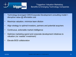 Triggerbox Valuation Marketing:  Benefits to Emerging Technology Companies Technology-leveraged CMO/Corporate Development consulting model = disruptive value @ affordable cost Maximize valuation, minimize team dilution Align strategy to optimal investors, partners and potential acquirers Continuous, actionable market intelligence Optimize marketing spend and corporate development initiatives to valuation (no ‘wasted’ investment) Elevate BOD collaboration 06/07/09 Copyright (c) 2008 Triggerbox, Inc. all rights reserved 