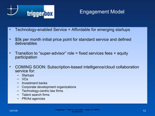 Engagement Model Technology-enabled Service = Affordable for emerging startups $5k per month initial price point for standard service and defined deliverables Transition to “super-advisor” role = fixed services fees + equity participation COMING SOON: Subscription-based intelligence/cloud collaboration service for: Startups VCs Investment banks Corporate development organizations Technology-centric law firms Talent search firms PR/Ad agencies 06/07/09 Triggerbox™  720A S. Lamar Blvd.  Austin, TX 78704 | 512.423.7014  