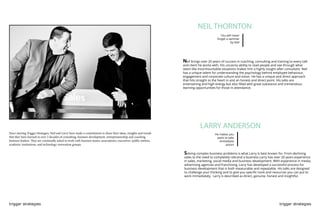 trigger strategies trigger strategies
NEIL THORNTON
You will never
forget a seminar
by Neil
He makes you
want to take
immediate
action
Since starting Trigger Strategies, Neil and Larry have made a commitment to share their ideas, insights and trends
that they have learned in over 2 decades of consulting, business development, entrepreneurship and coaching
business leaders. They are continually asked to work with business teams, associations, executives. public entities,
academic institutions, and technology-innovation groups.
Neil brings over 20 years of success in coaching, consulting and training to every talk
and client he works with. His uncanny ability to read people and see through what
seem like insurmountable situations makes him a highly sought after consultant. Neil
has a unique talent for understanding the psychology behind employee behaviour,
engagement and corporate culture and vision. He has a unique and direct approach
that hits straight to the heart in and an honest and direct point. His talks are
entertaining and high energy but also filled with great substance and tremendous
learning opportunities for those in attendance.
Solving complex business problems is what Larry is best known for. From declining
sales to the need to completely rebrand a business Larry has over 20 years experience
in sales, marketing, social media and business development. With experience in media,
advertising agencies and franchising, Larry has developed a successful process for
business development that is both measurable and repeatable. His talks are designed
to challenge your thinking and to give you specific tools and resources you can put to
work immediately. Larry is described as direct, genuine, honest and insightful.
LARRY ANDERSON
 