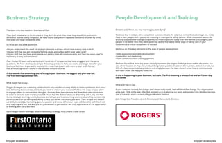 trigger strategies trigger strategies
Business Strategy
There are only two reasons a business will fail:
They don’t know what to do (no plan) or they don’t do what they know they should (no execution).
While that sounds overly simplistic, we have found that pattern repeated thousands of times by small,
mid-sized and large companies alike.
So let us ask you a few questions:
•Do you understand the need for strategic planning but have a hard time making time to do it?
•Do you find that you are constantly fighting peaks and valleys within your sales cycle?
•Do you find that you have good people but getting them all communicating and “one the same page” is
not nearly as easy as it once was?
Over the last 20 years we’ve worked with hundreds of companies that have struggled with the same
questions. We have developed a simple three step process to help you create a strategic focus for your
business, but more importantly, execute it in a way that doesn’t add more to your to do list, but
that achieves significant results in the shortest amount of time.
If this sounds like something you’re facing in your business, we suggest you give us a call.
The first meeting is always free.
What Karen has to say...
Trigger Strategies has a winning combination! Larry has this uncanny ability to listen, synthesize, and articu-
late, delivering the exact tips and tools you need to ensure your success! Neil has this crazy unique talent
to engage others to uncover their thoughts, discover their own opinions and draw their own conclusions
in order to become even more successful! I have had the distinct pleasure of working with Larry and Neil
during strategic planning events, business workshops and brainstorming sessions where they consistently
demonstrate their versatility and ability to help you deliver the results you want. Their unique and individ-
ual skills, knowledge, mentoring, genuine passion and sense of humour make collaboration with them not
only inspiring and fun, but also you are guaranteed to get results! I am truly appreciative of the opportunity
of working with Larry and Neil!
Karen Regan: Senior Manager, Branch Marketing Strategy, First Ontario Credit Union
People Development and Training
Einstein said, “Once you stop learning you start dying”.
We know that in today’s ultra competitive business climate the only true competitive advantage you really
have is your people and if you’re not investing in them you’re falling behind. While innovation seems like
a luxury only available to large companies, it’s more important today than ever before. Encouraging your
people to be better than they were yesterday and to find new a better ways of taking care of your
customers is a critical component to success.
We focus on three key elements in the area of people development
•Skills assessment and skills development
•Leadership and mentoring
•Team communications and engagement
We have found that these key areas not only represent the largest challenge areas within a business, but
also when focused on they also produce the greatest positive impact on the business. Believe it or not, but
90% of a businesses internal problems are simply because the team doesn’t know how to communicate
with each other. We help you solve this.
If this is happening in your business, let’s talk. The first meeting is always free and we’ll even buy
the coffee.
What Josh has to say...
If your company is ready for change and I mean really ready, Neil will drive that change. Our organization
grew over 100% in the year after Neil assisted us in re-aligning our team and assisted Link Wireless become
one of Canada’s most successful Rogers Wireless Dealers.
Josh Finlay: Vice President at Link Wireless and Owner, Link Wireless
 