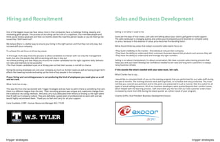 trigger strategies trigger strategies
Hiring and Recruitment
One of the biggest issues we hear about most is that companies have a challenge finding, keeping and
motivating good people. The process of recruiting can be a bit of a crapshoot. You interview people and
think you’ve done a good job and then six months down the road the person leaves or you let them go be-
cause they “didn’t work out”.
We believe there is a better way to ensure your bring in the right person and that they not only stay, but
succeed with your company.
To achieve this we focus on three key areas:
•A thorough multi-step interview process to allow candidates to interact with not only the management
team, but also the people they will be working with day in day out
•An online profiling tool that helps you ensure the chosen candidate has the right cognitive skills, behavio-
ral traits and interests to be successful
•The final chosen candidate is put on a 90-day plan so that their success is not left to chance
Hiring the wrong employee can cost your company as much as 3x their salary as well as having longer term
effects like lowering morale and eating up the time of key people in the company.
If your hiring and recruiting process is not producing the kind of employees you need, give us a call
and let’s talk.
What Carla has to say...
This was the first time we worked with Trigger Strategies and we have to admit there is something that sets
them in a different league than the rest. Their recruiting process was unique and a welcome change from
the traditional recruiting methods. Neil and Larry truly dedicated their efforts to finding us the right talent
that fit with our Company culture. They are definitely a great team of professionals to work with and we
would highly recommend them. Thank you to Neil and Larry for all your support.
Carla Ouellette, CHRP : Human Resources Manager W.S. TYLER
Sales and Business Development
Selling is not what it used to be.
Gone are the days of trial closes, cold calls and talking about your client’s golf game to build rapport.
The sales landscape is changing quickly and unless you’re prepared you’re doomed to compete solely
on price, because in the absence of value, price becomes the deciding factor.
We’ve found three key areas that today’s successful sales teams focus on:
•They build credibility in the market – the individual not just their company
•They have the ability to understand their customers business beyond the products and services they sell
•They have the ability to understand and manage the right numbers
Selling is not about manipulation; it’s about conversation. We have a proven sales training process that
helps you and your team develop the confidence needed to win new and long-term customers in today’s
noisy business climate.
If this sounds like what’s needed with your sales team, let’s talk.
What Charles has to say...
I would like to commend both of you on the training program that you performed for our sales staff during
the past 6 months. The training sessions were well organized, on schedule and very productive. The mate-
rial that you covered was pertinent and to the point and presented in such a manner that it is useful for all
types of actual selling situations. All of our business developers were pushed beyond their comfort zones,
which helped with the learning process. I will share with you the fact that our new customer orders have
increased by more than 40% during the latest quarter as a direct result of your program.
Charles Griffin, Vice President Business Development Exocor
 