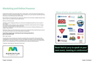 trigger strategies trigger strategies
More of who we work with...
Marketing and Online Presence
Google states that 87% of purchases begin with an online search. At the same time the average person is
exposed to over 5000 promotional messages a day. The bottom line is your potential customers have never
had access to more information than they do today.
But something is missing and that’s your opportunity. With all of this information available, they don’t know
whom to trust. You can become that trusted resource.
We focus on three key areas:
•Develop a content strategy that allows you to share your knowledge and position you and an expert in
your category
•Execute your content strategy by using a combination of traditional, online and direct tactics to engage
your market the way they want to receive information
•Implement a lead generation and sales pipeline process to ensure your marketing is delivering a fresh
stream of new customers
Marketing is always one of the areas business owners have trouble with. But by implementing our process,
you have a proven system that is both measureable and repeatable.
If you’d like to improve your marketing and stop merely guessing about it,
give us a call and let’s talk.
What Craig is saying...
You won’t find a more versatile team of business consultants than Larry and Neil. They are extremely
knowledgeable in all areas pertaining to business. They helped me establish a strong marketing strategy
and kept me on task to see it through to its completion. What I like most about them is their deliberate ap-
proach. Time is a valuable asset for me and they were keen to make sure we didn’t waste it.
Craig Spear: Owner/Operator, Momentum Fitness Club
“Book Neil & Larry to speak at your
next event, meeting or conference”
 