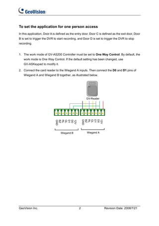 To set the application for one person access
In this application, Door A is defined as the entry door, Door C is defined as the exit door, Door
B is set to trigger the DVR to start recording, and Door D is set to trigger the DVR to stop
recording.


1. The work mode of GV-AS200 Controller must be set to One Way Control. By default, the
   work mode is One Way Control. If the default setting has been changed, use
   GV-ASKeypad to modify it.

2. Connect the card reader to the Wiegand A inputs. Then connect the D0 and D1 pins of
   Wiegand A and Wiegand B together, as illustrated below.

                                                    GND
                                                    BZ
                                                    RL
                                                    GL
                                                    D1
                                                    D0
                                                    12V
                             GND
                             BZ
                             RL
                             GL
                             D1
                             D0
                             12V




GeoVision Inc.                                  2                    Revision Date: 2008/7/21
 