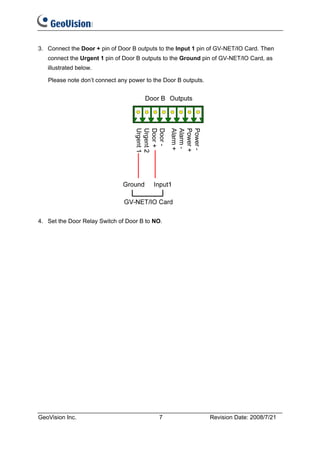 3. Connect the Door + pin of Door B outputs to the Input 1 pin of GV-NET/IO Card. Then
   connect the Urgent 1 pin of Door B outputs to the Ground pin of GV-NET/IO Card, as
   illustrated below.

   Please note don’t connect any power to the Door B outputs.




4. Set the Door Relay Switch of Door B to NO.




GeoVision Inc.                              7                   Revision Date: 2008/7/21
 