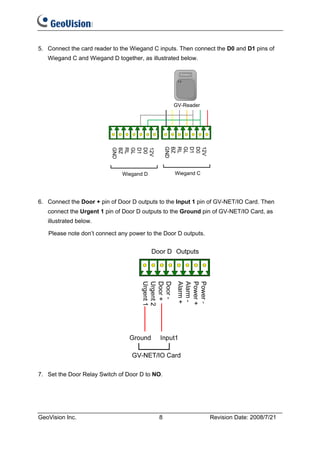 5. Connect the card reader to the Wiegand C inputs. Then connect the D0 and D1 pins of
   Wiegand C and Wiegand D together, as illustrated below.




                                                 GV-Reader




                              Wiegand D          Wiegand C




6. Connect the Door + pin of Door D outputs to the Input 1 pin of GV-NET/IO Card. Then
   connect the Urgent 1 pin of Door D outputs to the Ground pin of GV-NET/IO Card, as
   illustrated below.

   Please note don’t connect any power to the Door D outputs.




7. Set the Door Relay Switch of Door D to NO.




GeoVision Inc.                              8                   Revision Date: 2008/7/21
 