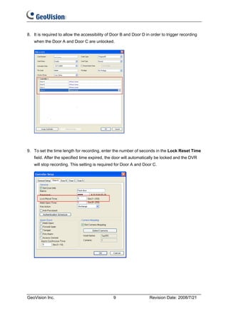8. It is required to allow the accessibility of Door B and Door D in order to trigger recording
   when the Door A and Door C are unlocked.




9. To set the time length for recording, enter the number of seconds in the Lock Reset Time
   field. After the specified time expired, the door will automatically be locked and the DVR
   will stop recording. This setting is required for Door A and Door C.




GeoVision Inc.                                  9                   Revision Date: 2008/7/21
 