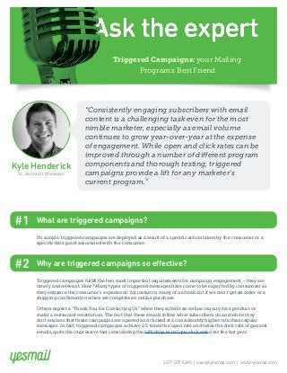 Triggered Campaigns: your Mailing 
Program's Best Friend 
Kyle Henderick 
Sr. Account Manager 
“Consistently engaging subscribers with email 
content is a challenging task even for the most 
nimble marketer, especially as email volume 
continues to grow year-over-year at the expense 
of engagement. While open and click rates can be 
improved through a number of different program 
components and thorough testing, triggered 
campaigns provide a lift for any marketer’s 
current program.” 
It’s simple: triggered campaigns are deployed as a result of a specific action taken by the consumer or a 
specific data point associated with the consumer. 
#2 Why are triggered campaigns so effective? 
Triggered campaigns fulfill the two most important requirements for campaign engagement – they are 
timely and relevant. How? Many types of triggered messages have come to be expected by consumers as 
they enhance the consumer’s experience: for instance, many of us freak out if we don’t get an order or a 
shipping confirmation when we complete an online purchase. 
Others expect a “Thank You for Contacting Us” when they submit an online inquiry for a product or 
make a restaurant reservation. The fact that these emails follow what subscribers do and when they 
do it ensures that these campaigns are opened and clicked at a considerably higher rate than regular 
messages. In fact, triggered campaigns achieve 2.5 times the open rate and twice the click rate of general 
emails, quite the impressive feat considering the 14% drop in unique click rate over the last year. 
1.877.937.6245 | sales@yesmail.com | www.yesmail.com 
#1 What are triggered campaigns? 
 