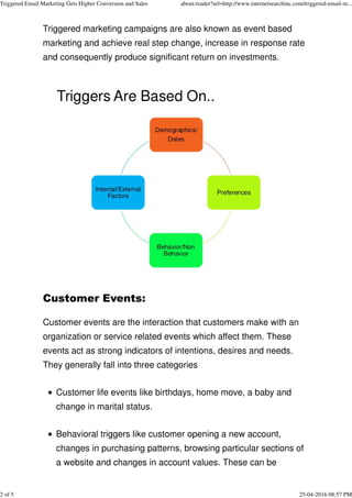 Triggered marketing campaigns are also known as event based
marketing and achieve real step change, increase in response rate
and consequently produce significant return on investments.
Customer Events:
Customer events are the interaction that customers make with an
organization or service related events which affect them. These
events act as strong indicators of intentions, desires and needs.
They generally fall into three categories
Customer life events like birthdays, home move, a baby and
change in marital status.
Behavioral triggers like customer opening a new account,
changes in purchasing patterns, browsing particular sections of
a website and changes in account values. These can be
Triggered Email Marketing Gets Higher Conversion and Sales about:reader?url=http://www.internetsearchinc.com/triggered-email-m...
2 of 5 25-04-2016 08:57 PM
 