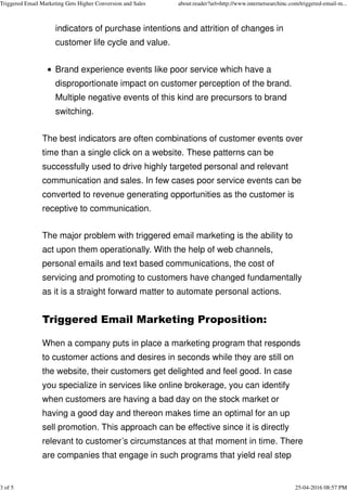 indicators of purchase intentions and attrition of changes in
customer life cycle and value.
Brand experience events like poor service which have a
disproportionate impact on customer perception of the brand.
Multiple negative events of this kind are precursors to brand
switching.
The best indicators are often combinations of customer events over
time than a single click on a website. These patterns can be
successfully used to drive highly targeted personal and relevant
communication and sales. In few cases poor service events can be
converted to revenue generating opportunities as the customer is
receptive to communication.
The major problem with triggered email marketing is the ability to
act upon them operationally. With the help of web channels,
personal emails and text based communications, the cost of
servicing and promoting to customers have changed fundamentally
as it is a straight forward matter to automate personal actions.
Triggered Email Marketing Proposition:
When a company puts in place a marketing program that responds
to customer actions and desires in seconds while they are still on
the website, their customers get delighted and feel good. In case
you specialize in services like online brokerage, you can identify
when customers are having a bad day on the stock market or
having a good day and thereon makes time an optimal for an up
sell promotion. This approach can be effective since it is directly
relevant to customer’s circumstances at that moment in time. There
are companies that engage in such programs that yield real step
Triggered Email Marketing Gets Higher Conversion and Sales about:reader?url=http://www.internetsearchinc.com/triggered-email-m...
3 of 5 25-04-2016 08:57 PM
 
