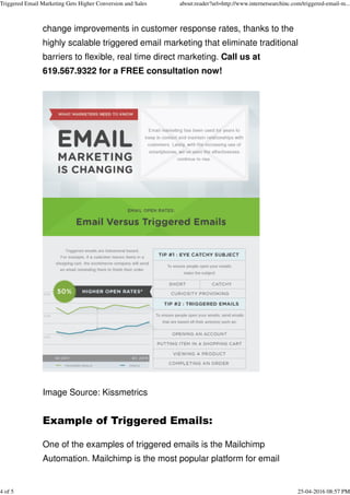 change improvements in customer response rates, thanks to the
highly scalable triggered email marketing that eliminate traditional
barriers to flexible, real time direct marketing. Call us at
619.567.9322 for a FREE consultation now!
Image Source: Kissmetrics
Example of Triggered Emails: 
One of the examples of triggered emails is the Mailchimp
Automation. Mailchimp is the most popular platform for email
Triggered Email Marketing Gets Higher Conversion and Sales about:reader?url=http://www.internetsearchinc.com/triggered-email-m...
4 of 5 25-04-2016 08:57 PM
 