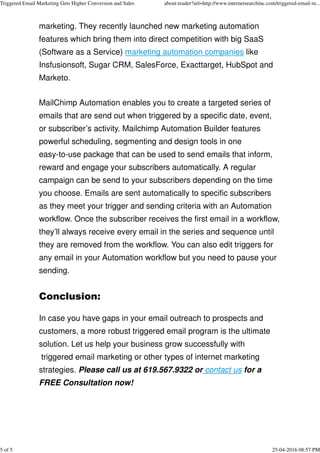 marketing. They recently launched new marketing automation
features which bring them into direct competition with big SaaS
(Software as a Service) marketing automation companies like
Insfusionsoft, Sugar CRM, SalesForce, Exacttarget, HubSpot and
Marketo.
MailChimp Automation enables you to create a targeted series of
emails that are send out when triggered by a specific date, event,
or subscriber’s activity. Mailchimp Automation Builder features
powerful scheduling, segmenting and design tools in one
easy-to-use package that can be used to send emails that inform,
reward and engage your subscribers automatically. A regular
campaign can be send to your subscribers depending on the time
you choose. Emails are sent automatically to specific subscribers
as they meet your trigger and sending criteria with an Automation
workflow. Once the subscriber receives the first email in a workflow,
they’ll always receive every email in the series and sequence until
they are removed from the workflow. You can also edit triggers for
any email in your Automation workflow but you need to pause your
sending.
Conclusion:
In case you have gaps in your email outreach to prospects and
customers, a more robust triggered email program is the ultimate
solution. Let us help your business grow successfully with
triggered email marketing or other types of internet marketing
strategies. Please call us at 619.567.9322 or contact us for a
FREE Consultation now!
Triggered Email Marketing Gets Higher Conversion and Sales about:reader?url=http://www.internetsearchinc.com/triggered-email-m...
5 of 5 25-04-2016 08:57 PM
 