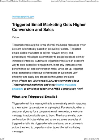 internetsearchinc.com
Triggered Email Marketing Gets Higher
Conversion and Sales
Zahoor
Triggered emails are the forms of email marketing messages which
are sent automatically based on an event or a date. Triggered
emails enable marketers to deliver relevant, timely, and
personalized messages automatically to prospects based on their
immediate interests. Automated triggered emails are an excellent
way to build subscriber engagement. It not only increases email
performance but also conversation rates. Once set up, triggered
email campaigns reach out to individuals or customers very
efficiently and easily and prospects throughout the sales
cycle. Please call us at 619.567.9322 to know more about
Triggered email marketing and other internet marketing
strategies or contact us today for a FREE Consultation now!
What are Triggered Emails?
Triggered email is a message that is automatically sent in response
to a key action by a customer or a prospect. For example, when a
customer signs up for a company’s email newsletter, a welcome
message is automatically sent to them. Thank you emails, order
confirmation, birthday wishes and so on are some examples of
triggered emails. As triggered emails are based on a customer’s
action, they tend to outperform other types of email marketing
messages.
Triggered Email Marketing Gets Higher Conversion and Sales about:reader?url=http://www.internetsearchinc.com/triggered-email-m...
1 of 5 25-04-2016 08:57 PM
 