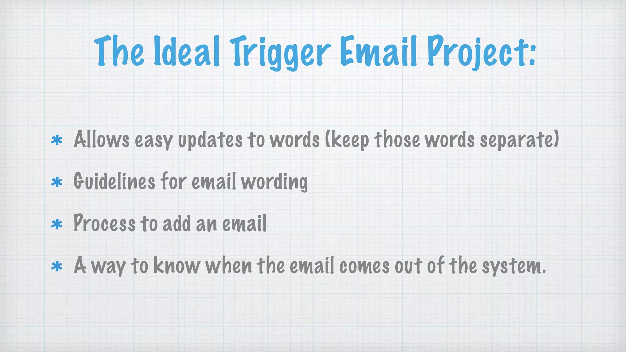 The Ideal Trigger Email Project:
Allows easy updates to words (keep those words separate)
Guidelines for email wording
Process to add an email
A way to know when the email comes out of the system.
 