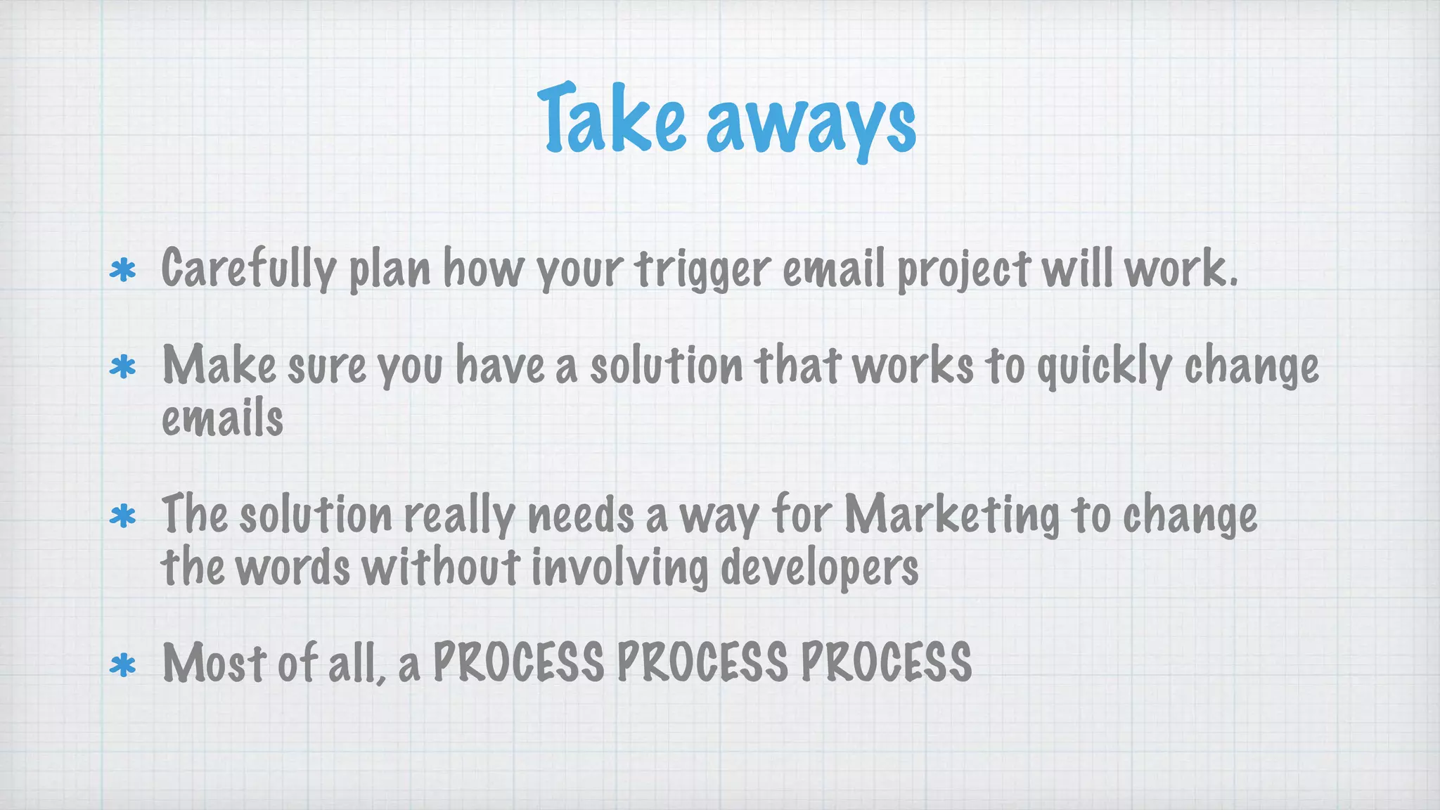 Take aways
Carefully plan how your trigger email project will work.
Make sure you have a solution that works to quickly change
emails
The solution really needs a way for Marketing to change
the words without involving developers
Most of all, a PROCESS PROCESS PROCESS
 