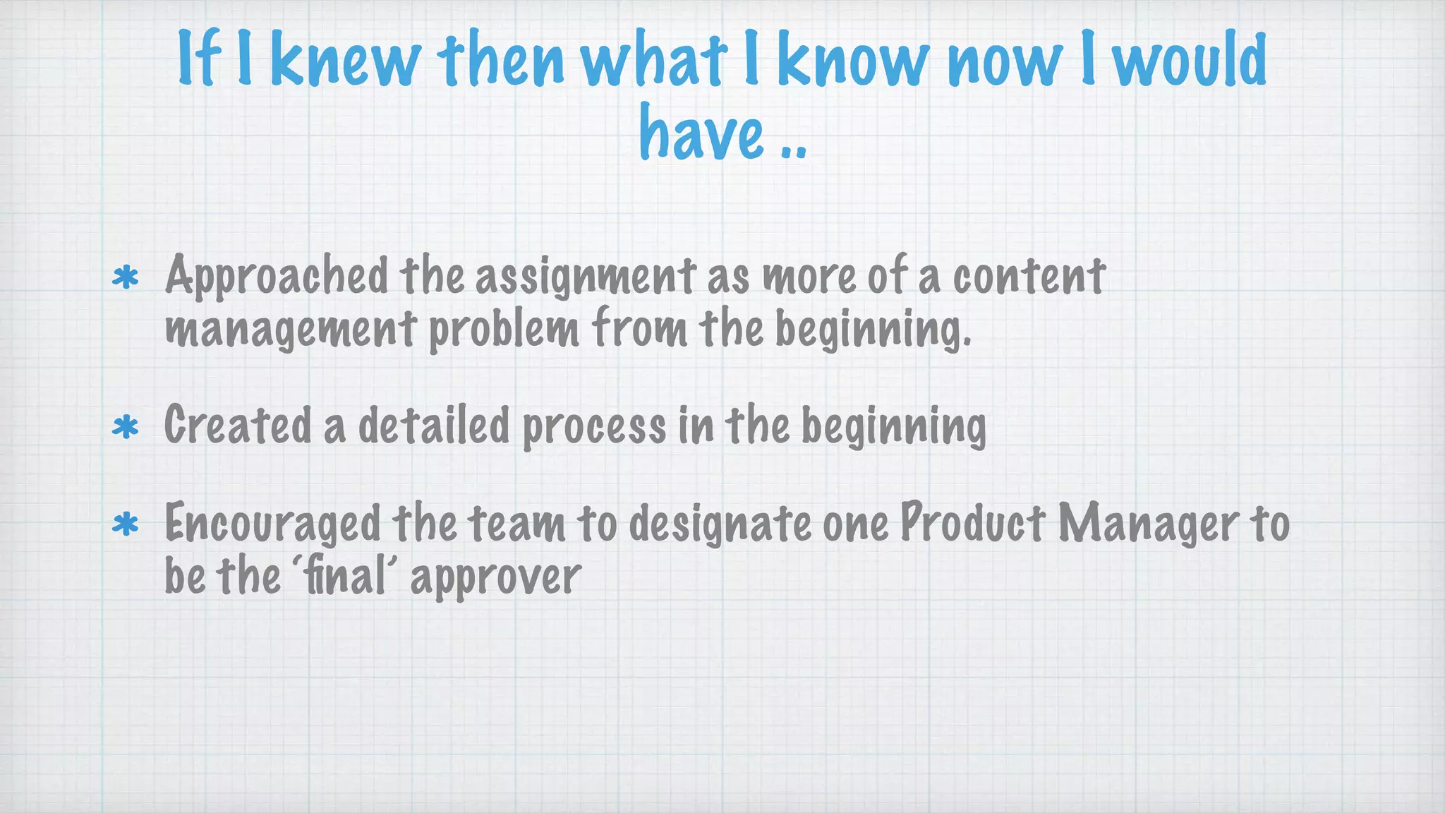 Approached the assignment as more of a content
management problem from the beginning.
Created a detailed process in the beginning
Encouraged the team to designate one Product Manager to
be the ‘ﬁnal’ approver
If I knew then what I know now I would
have ..
 