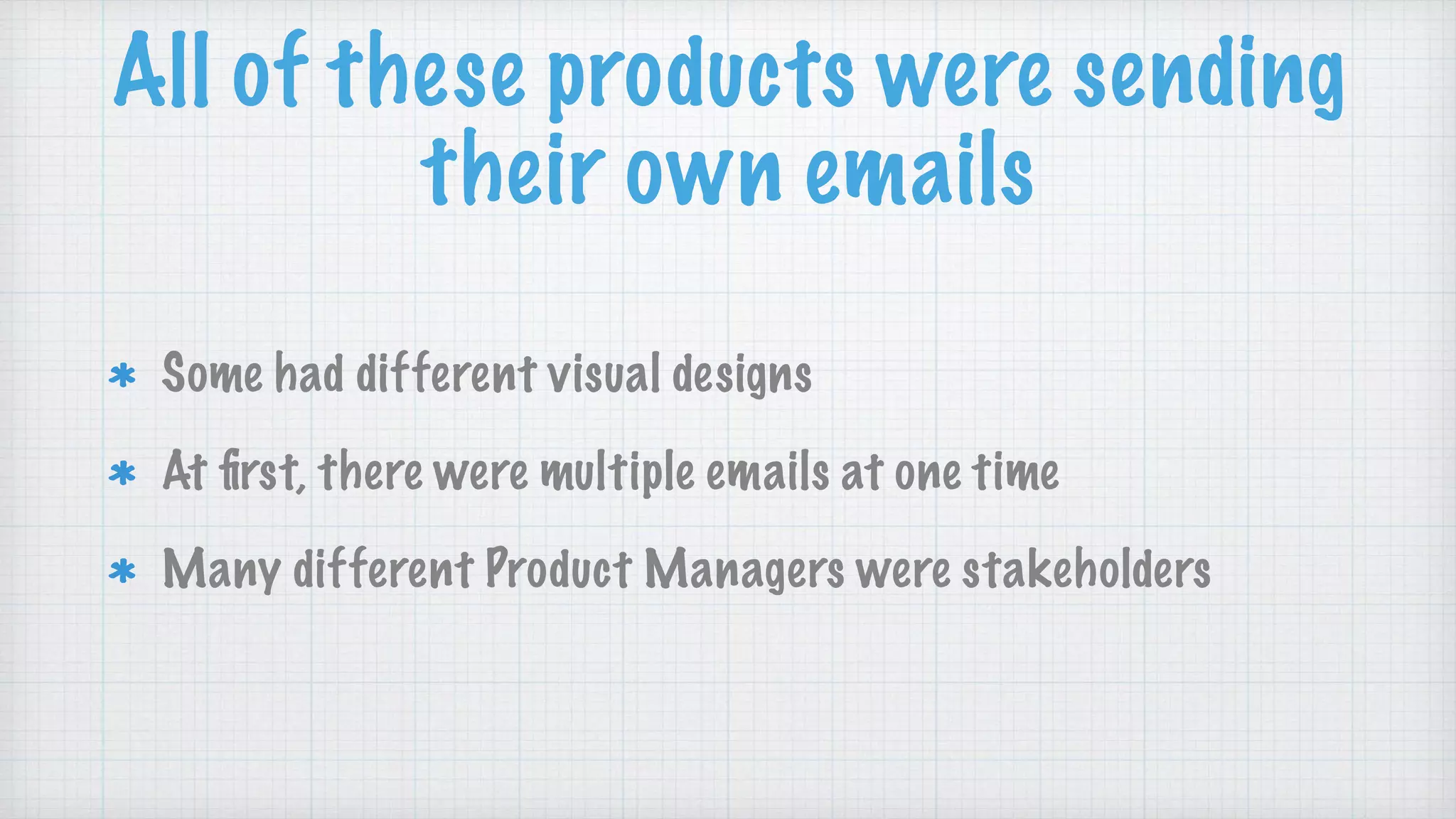 All of these products were sending
their own emails
Some had different visual designs
At ﬁrst, there were multiple emails at one time
Many different Product Managers were stakeholders
 