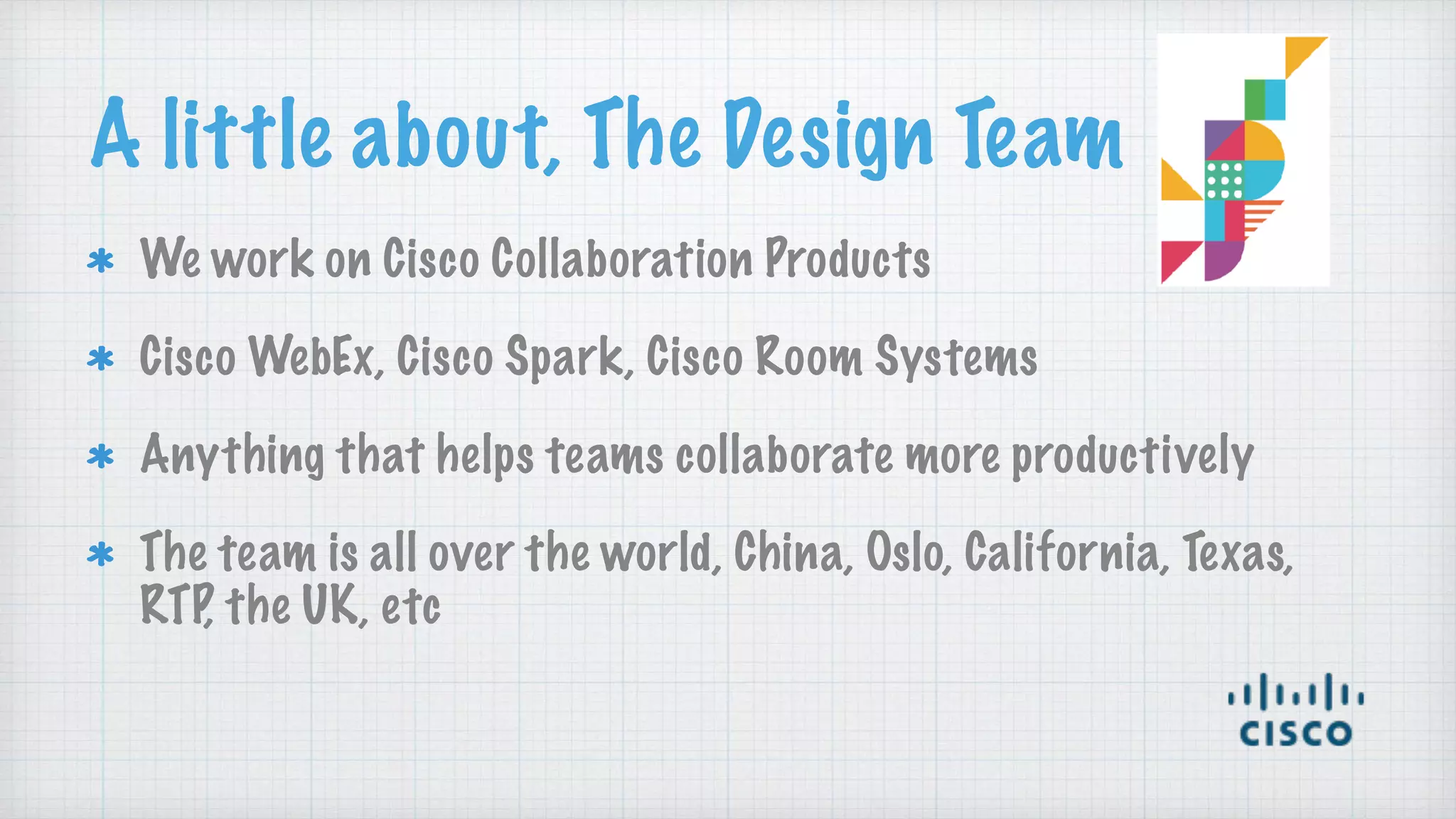 A little about, The Design Team
We work on Cisco Collaboration Products
Cisco WebEx, Cisco Spark, Cisco Room Systems
Anything that helps teams collaborate more productively
The team is all over the world, China, Oslo, California, Texas,
RTP, the UK, etc
 