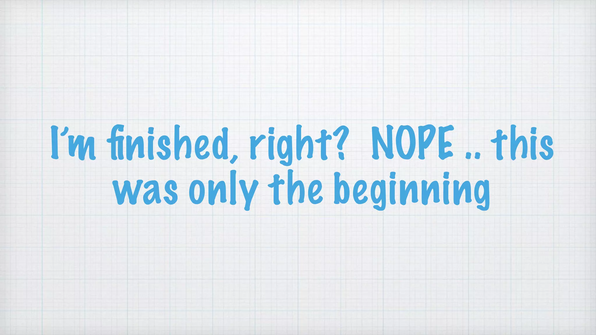 I’m ﬁnished, right? NOPE .. this
was only the beginning
 