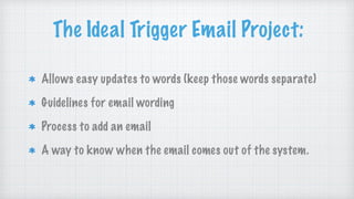 The Ideal Trigger Email Project:
Allows easy updates to words (keep those words separate)
Guidelines for email wording
Process to add an email
A way to know when the email comes out of the system.
 