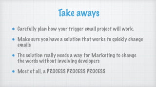 Take aways
Carefully plan how your trigger email project will work.
Make sure you have a solution that works to quickly change
emails
The solution really needs a way for Marketing to change
the words without involving developers
Most of all, a PROCESS PROCESS PROCESS
 
