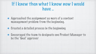 Approached the assignment as more of a content
management problem from the beginning.
Created a detailed process in the beginning
Encouraged the team to designate one Product Manager to
be the ‘ﬁnal’ approver
If I knew then what I know now I would
have ..
 