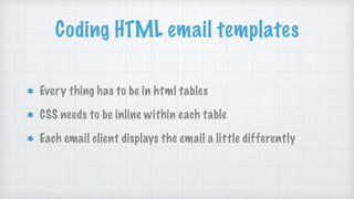 Coding HTML email templates
Every thing has to be in html tables
CSS needs to be inline within each table
Each email client displays the email a little differently
 