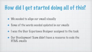How did I get started doing all of this?
We needed to align our email visually
Some of the words needed updated in our emails
I was the User Experience Designer assigned to the task
Our Development Team didn’t have a resource to code the
HTML emails
 