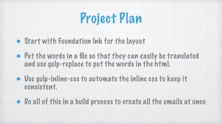 Project Plan
Start with Foundation Ink for the layout
Put the words in a ﬁle so that they can easily be translated
and use gulp-replace to put the words in the html.
Use gulp-inline-css to automate the inline css to keep it
consistent.
Do all of this in a build process to create all the emails at once
 