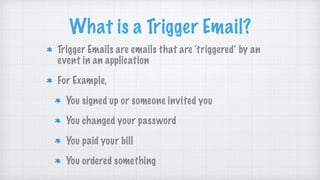 What is a Trigger Email?
Trigger Emails are emails that are ‘triggered’ by an
event in an application
For Example,
You signed up or someone invited you
You changed your password
You paid your bill
You ordered something
 