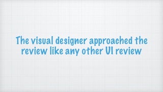 The visual designer approached the
review like any other UI review
 