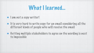 What I learned…
I am not a copy writer!
It is very hard to write copy for an email considering all the
different kinds of people who will receive the email
Getting multiple stakeholders to agree on the wording is next
to impossible
 