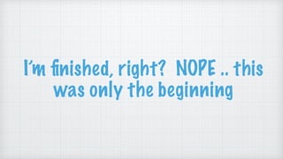 I’m ﬁnished, right? NOPE .. this
was only the beginning
 