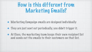 How is this different from
Marketing Emails?
Marketing Campaign emails are designed individually
They are just sent out periodically, you didn’t trigger it.
At Cisco, the marketing team keeps their own recipient list
and sends out the emails to their customers on that list.
 