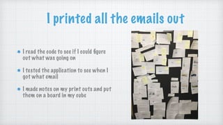 I printed all the emails out
I read the code to see if I could ﬁgure
out what was going on
I tested the application to see when I
got what email
I made notes on my print outs and put
them on a board in my cube
 