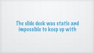 The slide deck was static and
impossible to keep up with
 