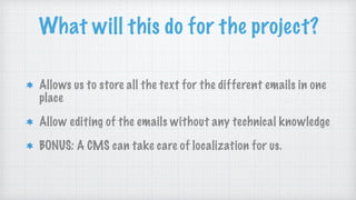 What will this do for the project?
Allows us to store all the text for the different emails in one
place
Allow editing of the emails without any technical knowledge
BONUS: A CMS can take care of localization for us.
 