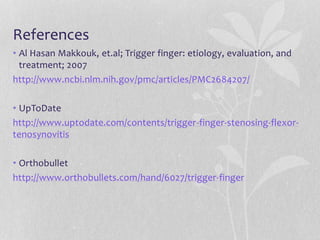 References
• Al Hasan Makkouk, et.al; Trigger finger: etiology, evaluation, and
treatment; 2007
http://www.ncbi.nlm.nih.gov/pmc/articles/PMC2684207/
• UpToDate
http://www.uptodate.com/contents/trigger-finger-stenosing-flexor-
tenosynovitis
• Orthobullet
http://www.orthobullets.com/hand/6027/trigger-finger
 