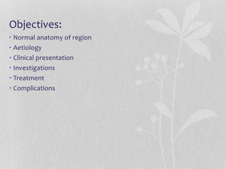Objectives:
• Normal anatomy of region
• Aetiology
• Clinical presentation
• Investigations
• Treatment
• Complications
 