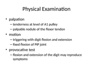 Physical Examination
• palpation
– tenderness at level of A1 pulley
– palpable nodule of the flexor tendon
• motion
– triggering with digit flexion and extension
– fixed flexion of PIP joint
• provocative test
– flexion and extension of the digit may reproduce
symptoms
 