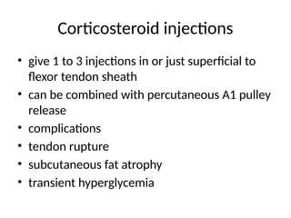 Corticosteroid injections
• give 1 to 3 injections in or just superficial to
flexor tendon sheath
• can be combined with percutaneous A1 pulley
release
• complications
• tendon rupture
• subcutaneous fat atrophy
• transient hyperglycemia
 